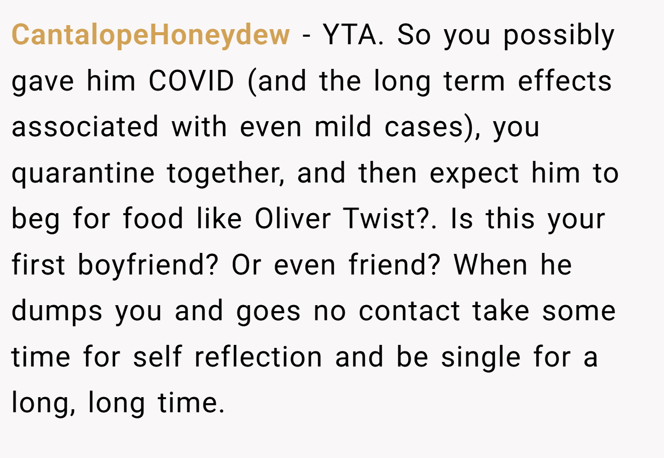 CantalopeHoneydew - YTA. So you possibly gave him COVID (and the long term effects associated with even mild cases), you quarantine together, and then expect him to beg for food like Oliver Twist?. Is this your first boyfriend? Or even friend? When he dumps you and goes no contact take some time for self reflection and be single for a long, long time.