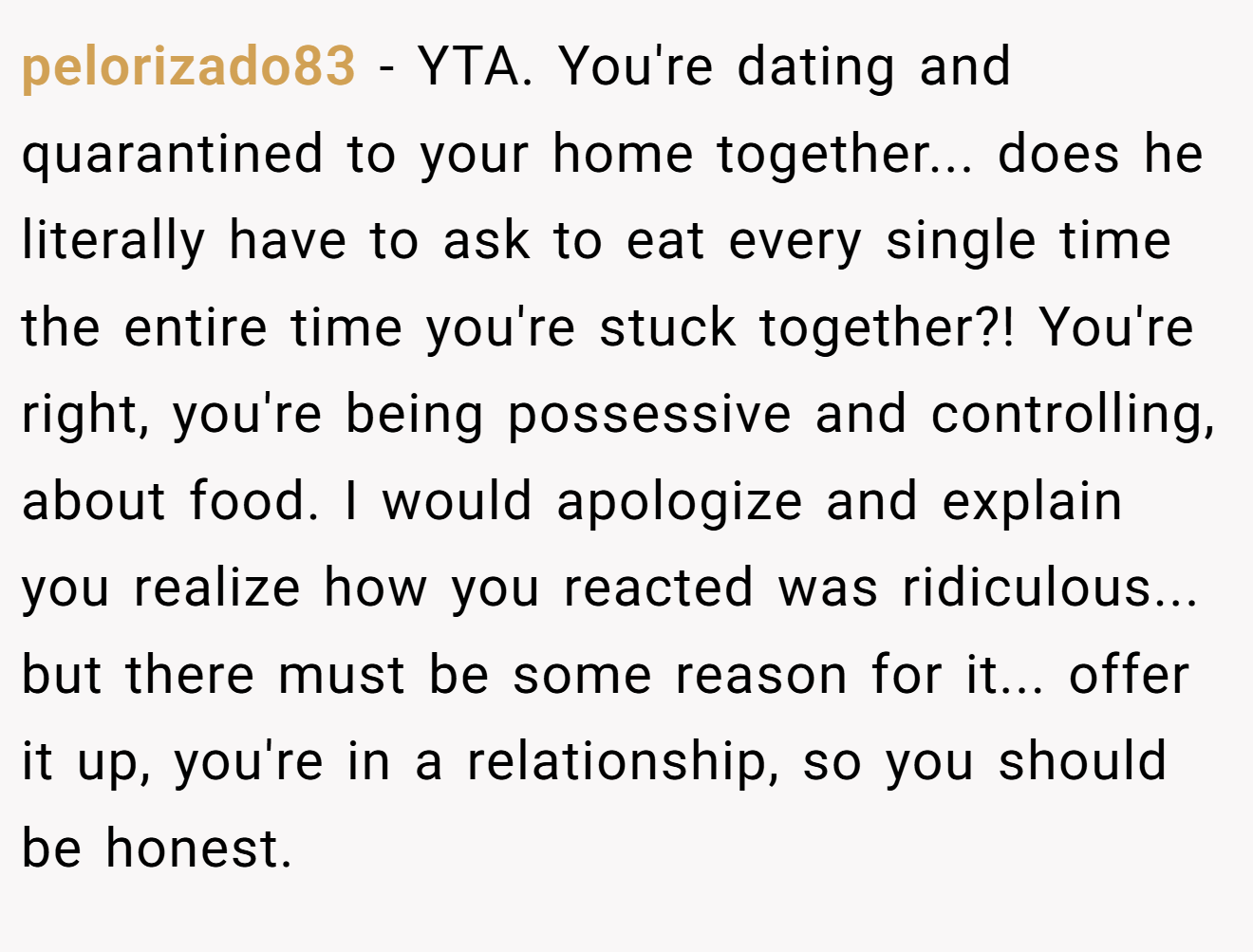 pelorizado83 - YTA. You're dating and quarantined to your home together... does he literally have to ask to eat every single time the entire time you're stuck together?! You're right, you're being possessive and controlling, about food. I would apologize and explain you realize how you reacted was ridiculous... but there must be some reason for it... offer it up, you're in a relationship, so you should be honest.