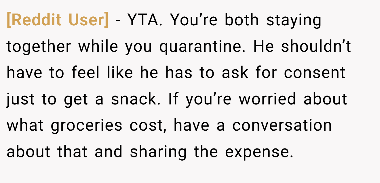 [Reddit User] - YTA. You’re both staying together while you quarantine. He shouldn’t have to feel like he has to ask for consent just to get a snack. If you’re worried about what groceries cost, have a conversation about that and sharing the expense.