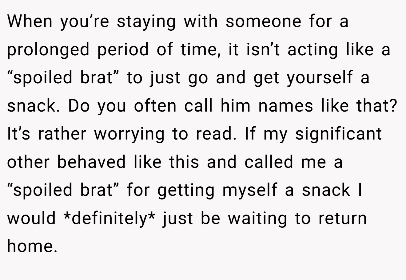 When you’re staying with someone for a prolonged period of time, it isn’t acting like a “spoiled brat” to just go and get yourself a snack. Do you often call him names like that? It’s rather worrying to read. If my significant other behaved like this and called me a “spoiled brat” for getting myself a snack I would *definitely* just be waiting to return home.