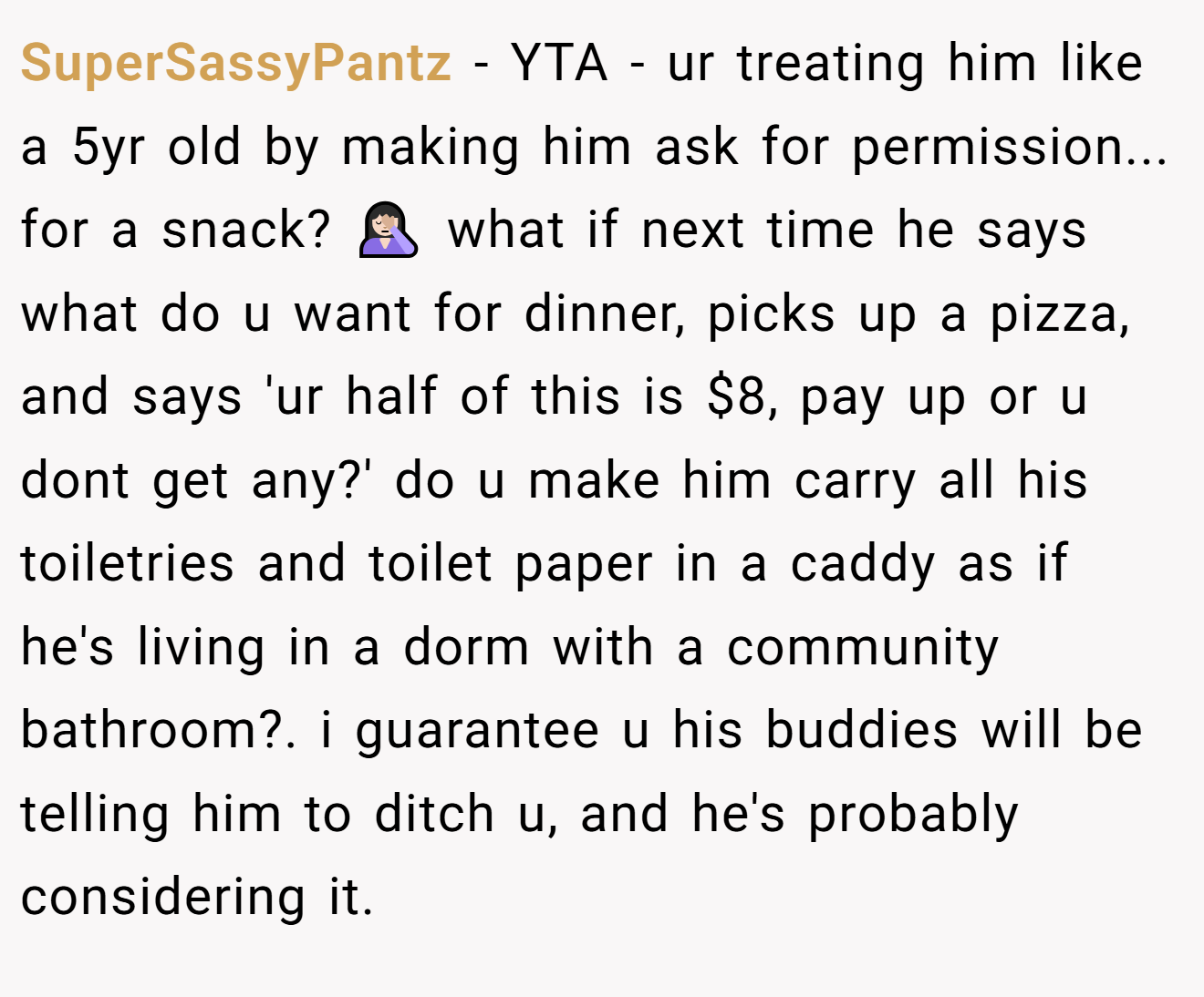 SuperSassyPantz - YTA - ur treating him like a 5yr old by making him ask for permission... for a snack? 🤦🏻‍♀️ what if next time he says what do u want for dinner, picks up a pizza, and says 'ur half of this is $8, pay up or u dont get any?' do u make him carry all his toiletries and toilet paper in a caddy as if he's living in a dorm with a community bathroom?. i guarantee u his buddies will be telling him to ditch u, and he's probably considering it.