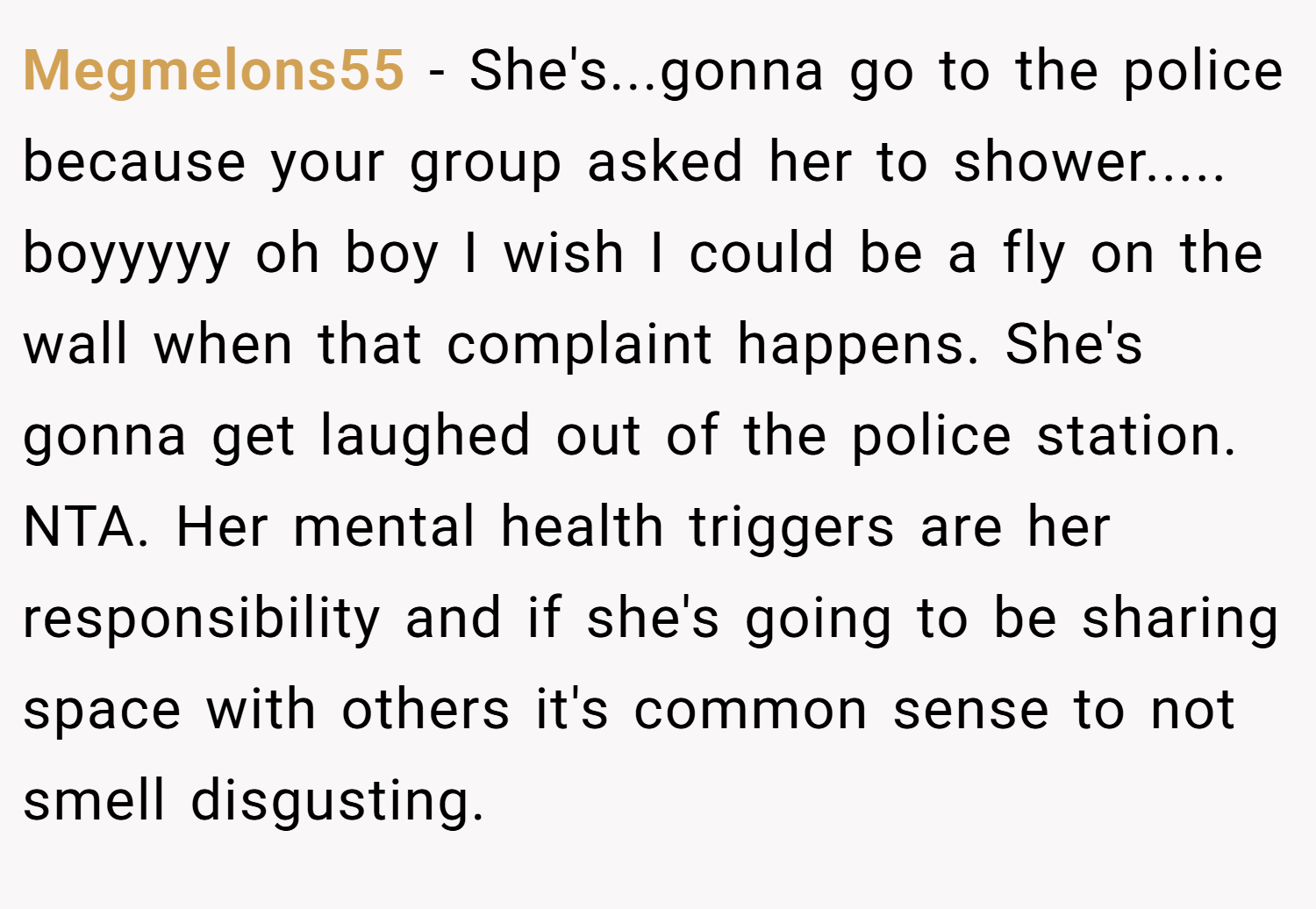 Megmelons55 − She's...gonna go to the police because your group asked her to shower..... boyyyyy oh boy I wish I could be a fly on the wall when that complaint happens. She's gonna get laughed out of the police station. NTA. Her mental health triggers are her responsibility and if she's going to be sharing space with others it's common sense to not smell disgusting.