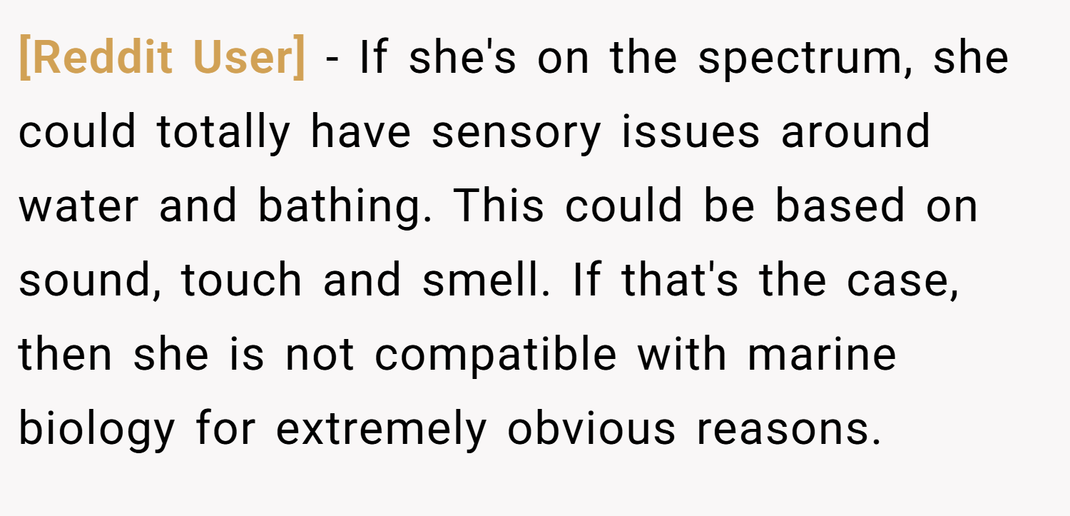 [Reddit User] − If she's on the spectrum, she could totally have sensory issues around water and bathing. This could be based on sound, touch and smell. If that's the case, then she is not compatible with marine biology for extremely obvious reasons.