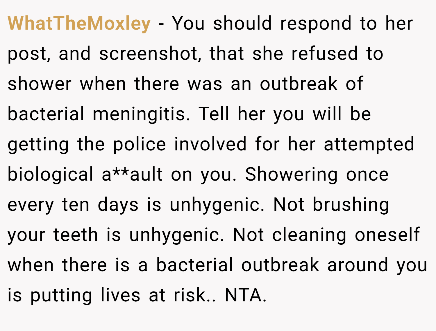 WhatTheMoxley − You should respond to her post, and screenshot, that she refused to shower when there was an outbreak of bacterial meningitis. Tell her you will be getting the police involved for her attempted biological a**ault on you. Showering once every ten days is unhygenic. Not brushing your teeth is unhygenic. Not cleaning oneself when there is a bacterial outbreak around you is putting lives at risk.. NTA.