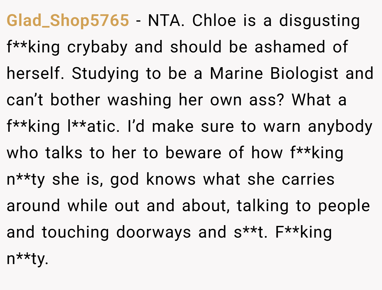Glad_Shop5765 − NTA. Chloe is a disgusting f**king crybaby and should be ashamed of herself. Studying to be a Marine Biologist and can’t bother washing her own ass? What a f**king l**atic. I’d make sure to warn anybody who talks to her to beware of how f**king n**ty she is, god knows what she carries around while out and about, talking to people and touching doorways and s**t. F**king n**ty.