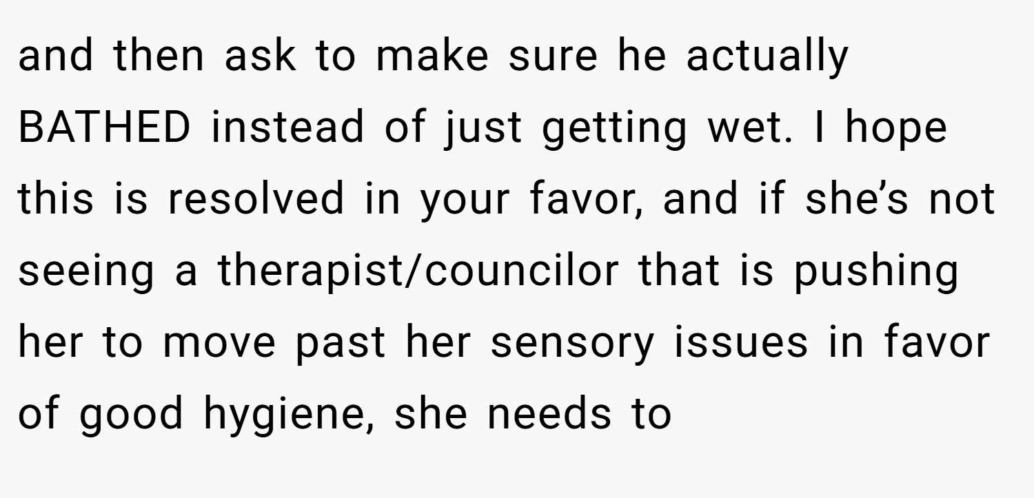 and then ask to make sure he actually BATHED instead of just getting wet. I hope this is resolved in your favor, and if she’s not seeing a therapist/councilor that is pushing her to move past her sensory issues in favor of good hygiene, she needs to