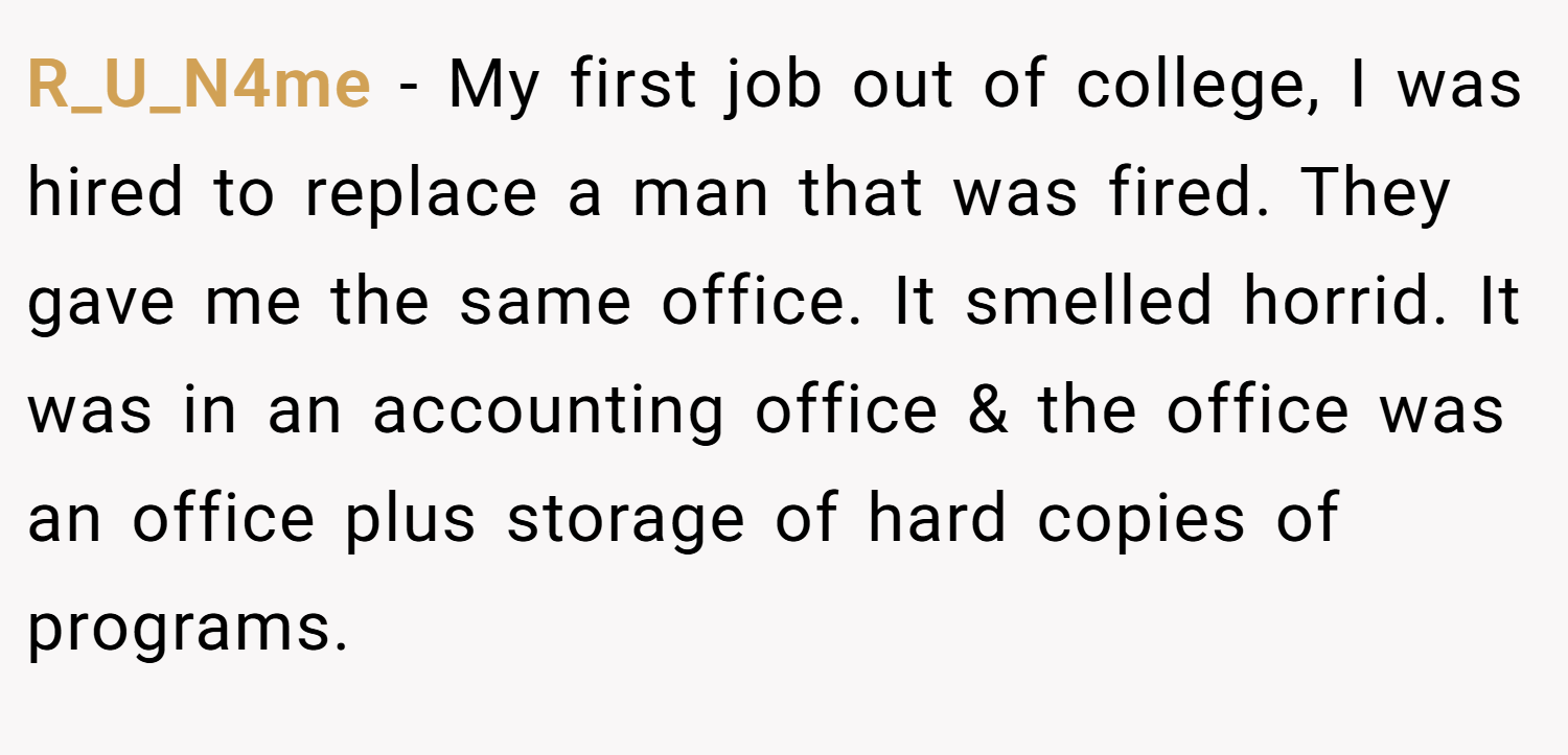 R_U_N4me − My first job out of college, I was hired to replace a man that was fired. They gave me the same office. It smelled horrid. It was in an accounting office & the office was an office plus storage of hard copies of programs.