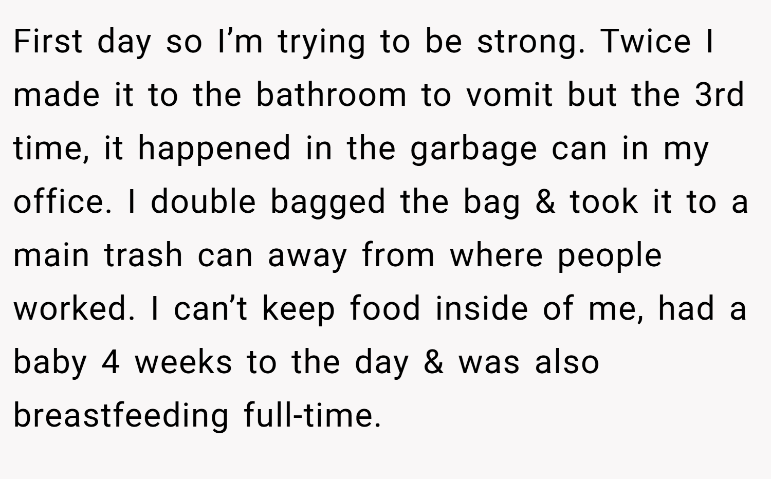 First day so I’m trying to be strong. Twice I made it to the bathroom to vomit but the 3rd time, it happened in the garbage can in my office. I double bagged the bag & took it to a main trash can away from where people worked. I can’t keep food inside of me, had a baby 4 weeks to the day & was also breastfeeding full-time.