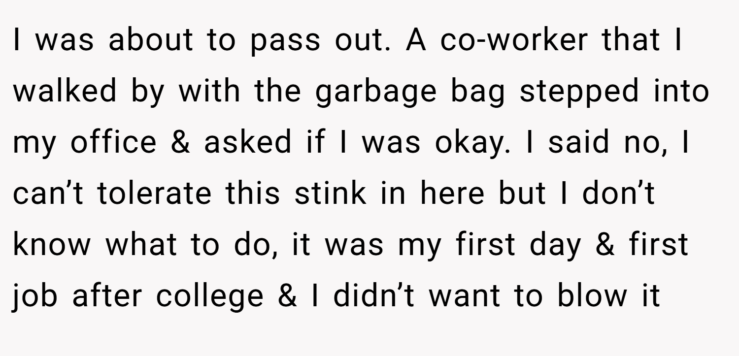 I was about to pass out. A co-worker that I walked by with the garbage bag stepped into my office & asked if I was okay. I said no, I can’t tolerate this stink in here but I don’t know what to do, it was my first day & first job after college & I didn’t want to blow it