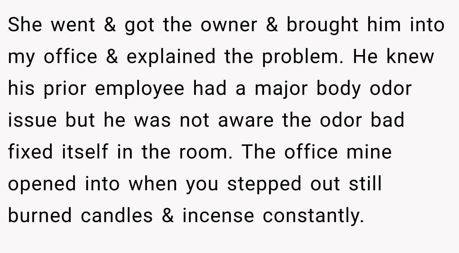 She went & got the owner & brought him into my office & explained the problem. He knew his prior employee had a major body odor issue but he was not aware the odor bad fixed itself in the room. The office mine opened into when you stepped out still burned candles & incense constantly.
