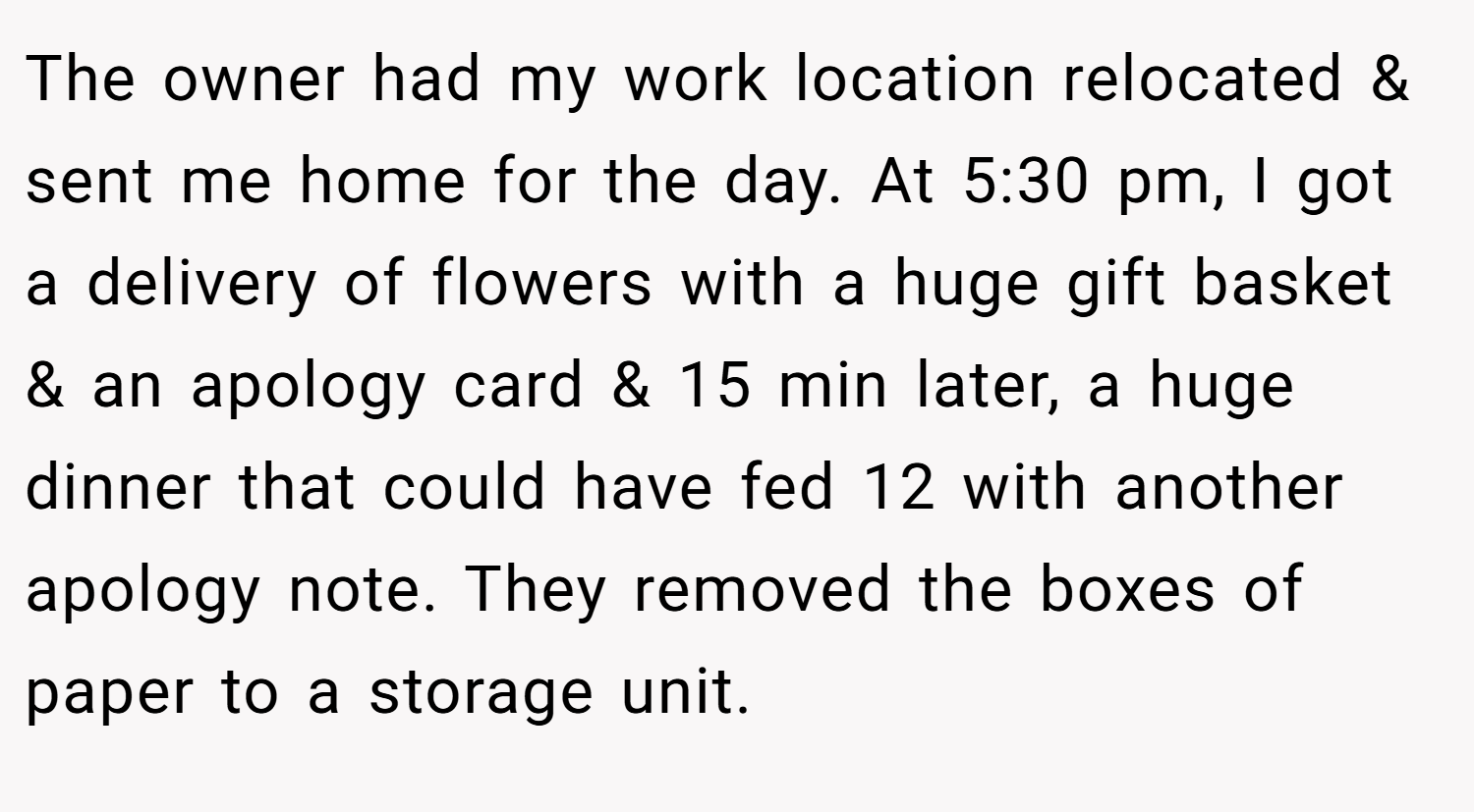 The owner had my work location relocated & sent me home for the day. At 5:30 pm, I got a delivery of flowers with a huge gift basket & an apology card & 15 min later, a huge dinner that could have fed 12 with another apology note. They removed the boxes of paper to a storage unit.