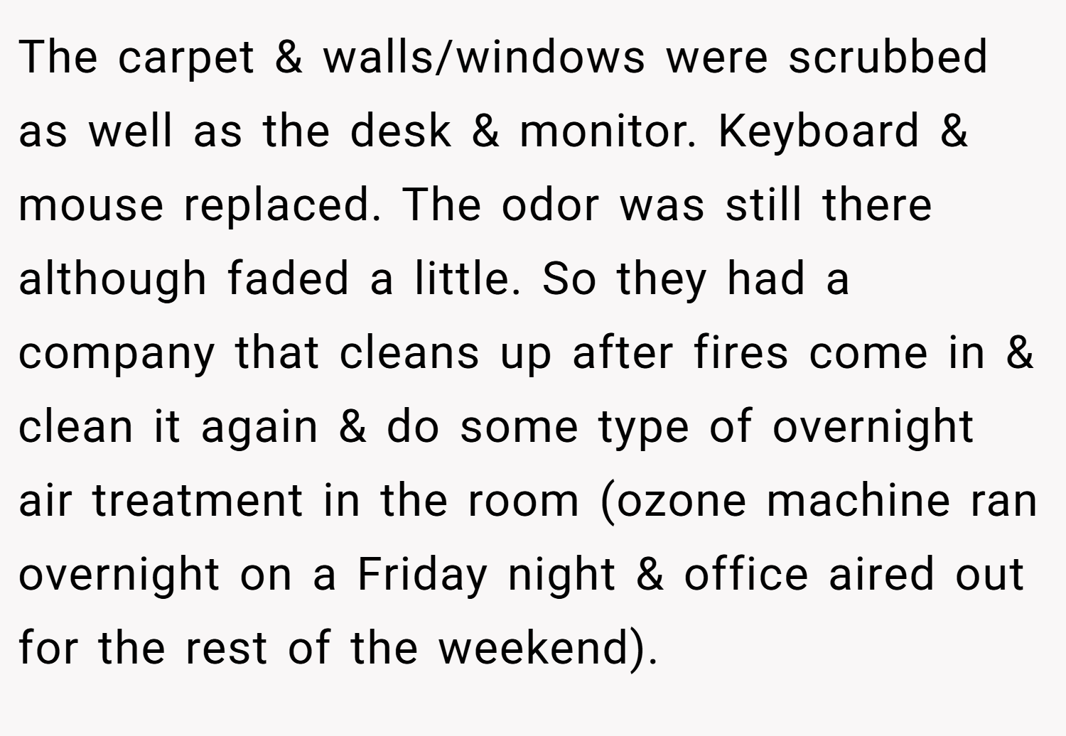 The carpet & walls/windows were scrubbed as well as the desk & monitor. Keyboard & mouse replaced. The odor was still there although faded a little. So they had a company that cleans up after fires come in & clean it again & do some type of overnight air treatment in the room (ozone machine ran overnight on a Friday night & office aired out for the rest of the weekend).