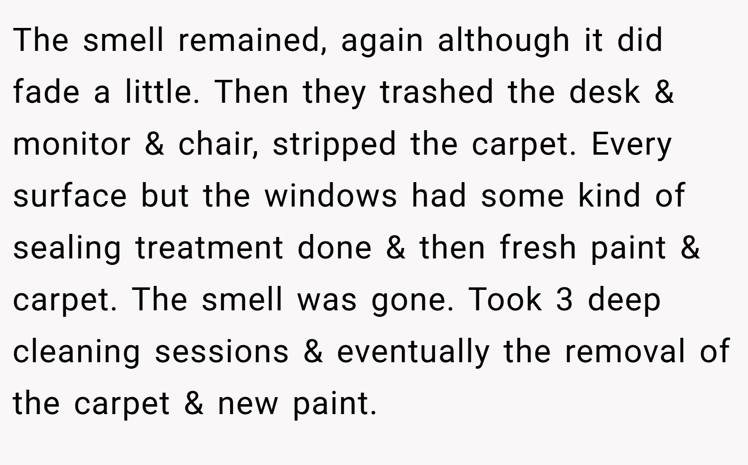 The smell remained, again although it did fade a little. Then they trashed the desk & monitor & chair, stripped the carpet. Every surface but the windows had some kind of sealing treatment done & then fresh paint & carpet. The smell was gone. Took 3 deep cleaning sessions & eventually the removal of the carpet & new paint.