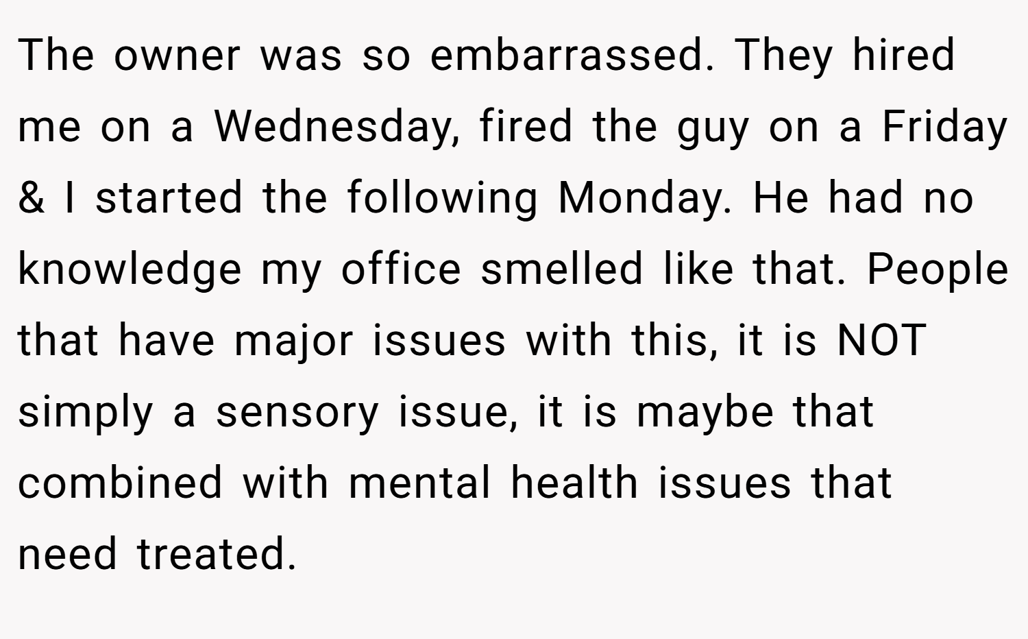 The owner was so embarrassed. They hired me on a Wednesday, fired the guy on a Friday & I started the following Monday. He had no knowledge my office smelled like that. People that have major issues with this, it is NOT simply a sensory issue, it is maybe that combined with mental health issues that need treated.