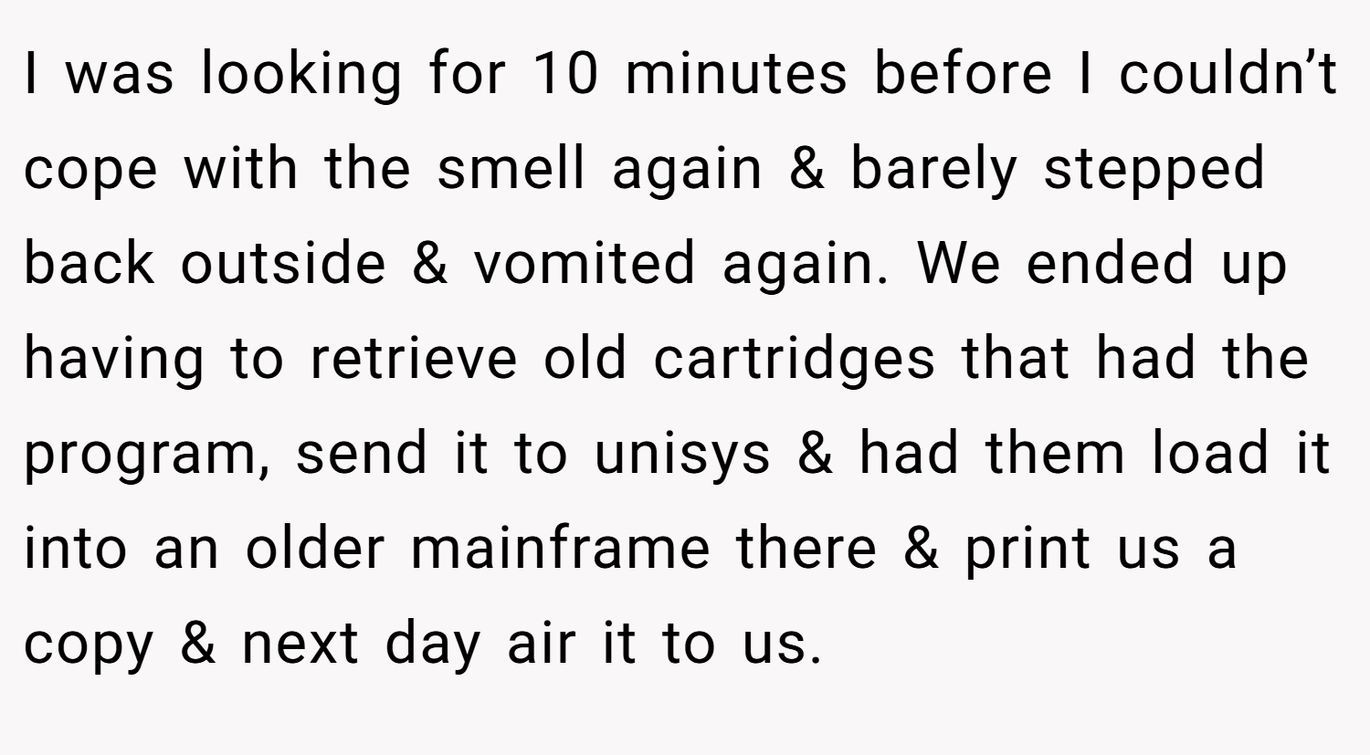 I was looking for 10 minutes before I couldn’t cope with the smell again & barely stepped back outside & vomited again. We ended up having to retrieve old cartridges that had the program, send it to unisys & had them load it into an older mainframe there & print us a copy & next day air it to us.