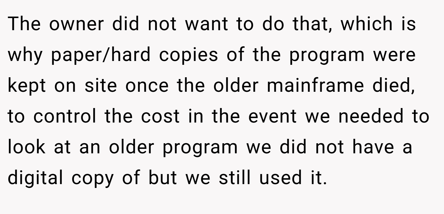 The owner did not want to do that, which is why paper/hard copies of the program were kept on site once the older mainframe died, to control the cost in the event we needed to look at an older program we did not have a digital copy of but we still used it.