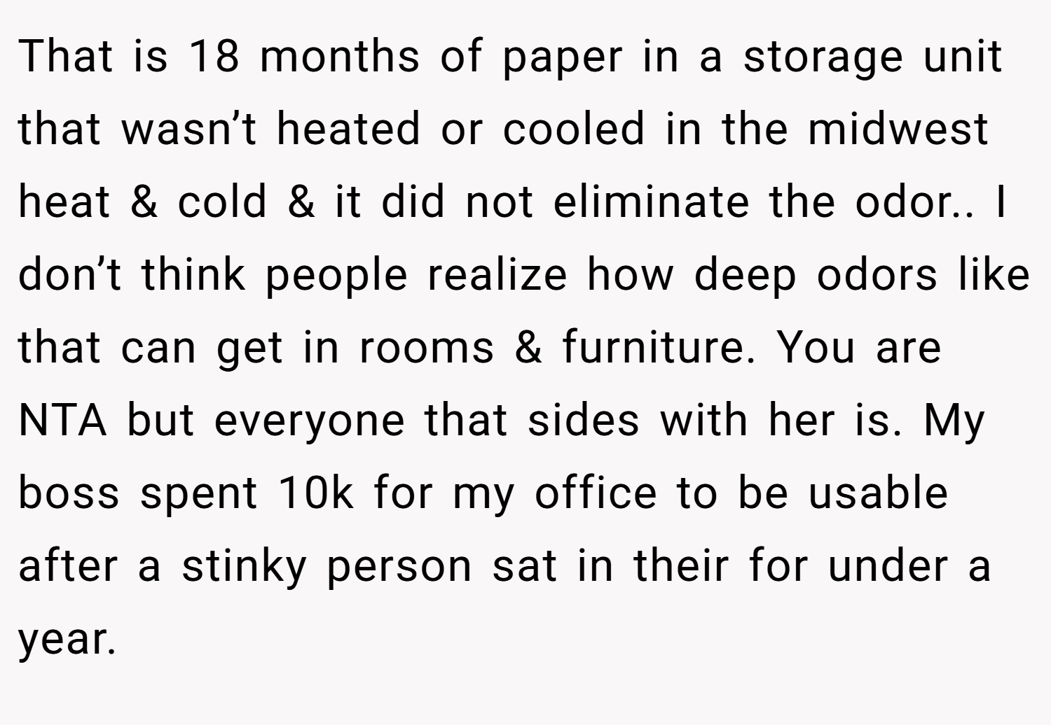 That is 18 months of paper in a storage unit that wasn’t heated or cooled in the midwest heat & cold & it did not eliminate the odor.. I don’t think people realize how deep odors like that can get in rooms & furniture. You are NTA but everyone that sides with her is. My boss spent 10k for my office to be usable after a stinky person sat in their for under a year.