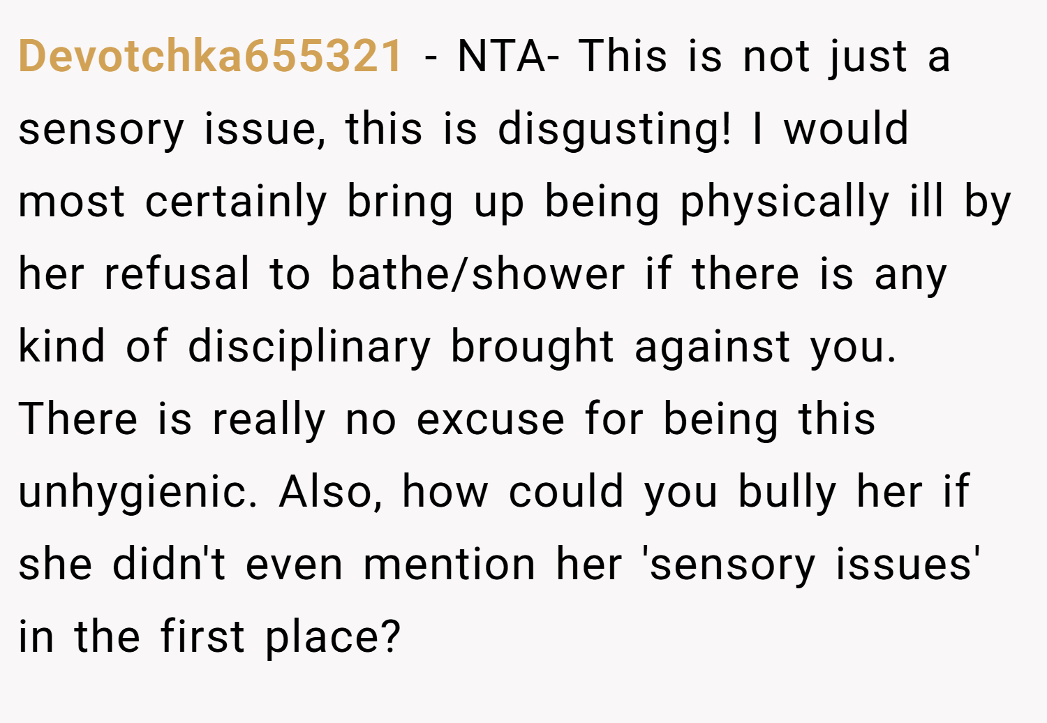 Devotchka655321 − NTA- This is not just a sensory issue, this is disgusting! I would most certainly bring up being physically ill by her refusal to bathe/shower if there is any kind of disciplinary brought against you. There is really no excuse for being this unhygienic. Also, how could you bully her if she didn't even mention her 'sensory issues' in the first place?