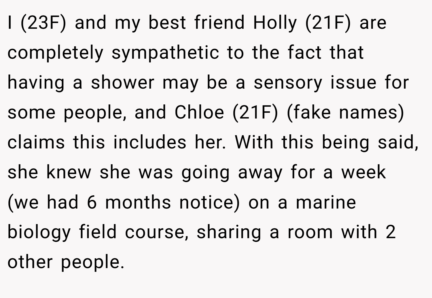 I (23F) and my best friend Holly (21F) are completely sympathetic to the fact that having a shower may be a sensory issue for some people, and Chloe (21F) (fake names) claims this includes her. With this being said, she knew she was going away for a week (we had 6 months notice) on a marine biology field course, sharing a room with 2 other people.