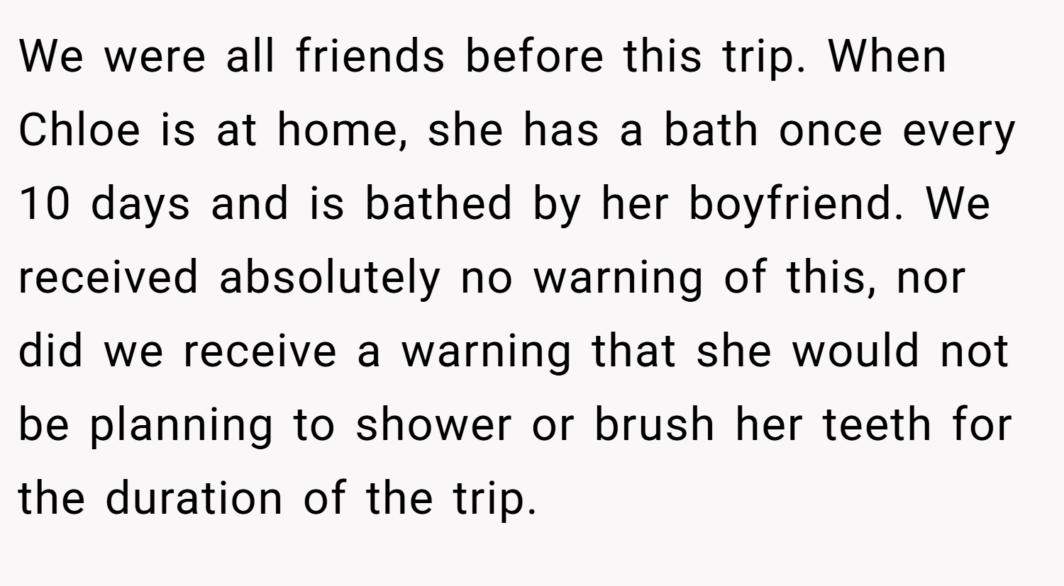 We were all friends before this trip. When Chloe is at home, she has a bath once every 10 days and is bathed by her boyfriend. We received absolutely no warning of this, nor did we receive a warning that she would not be planning to shower or brush her teeth for the duration of the trip.