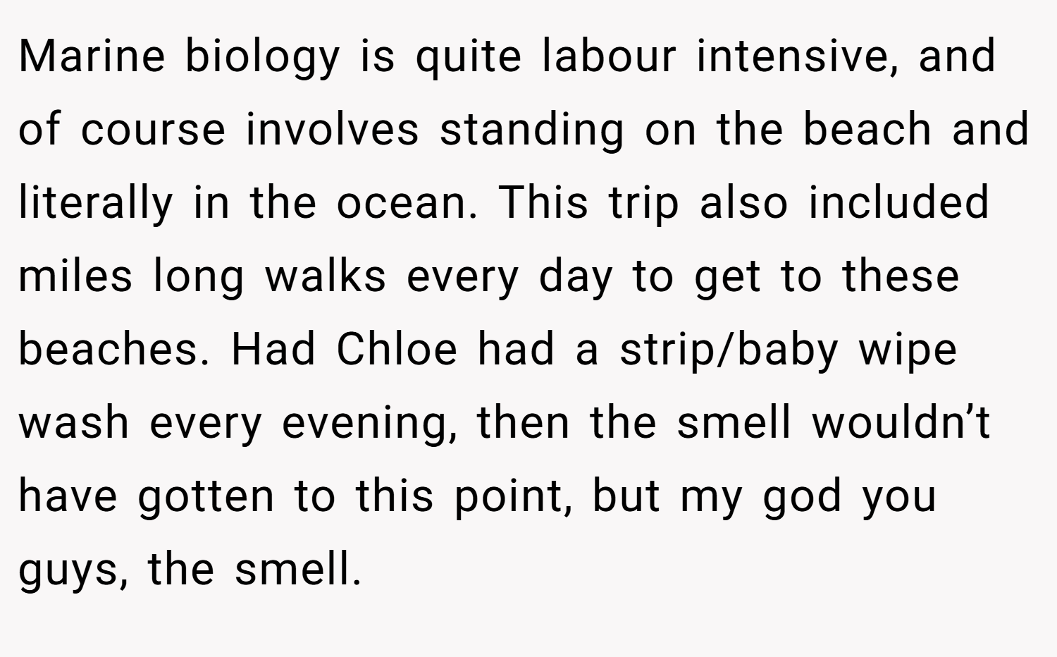 Marine biology is quite labour intensive, and of course involves standing on the beach and literally in the ocean. This trip also included miles long walks every day to get to these beaches. Had Chloe had a strip/baby wipe wash every evening, then the smell wouldn’t have gotten to this point, but my god you guys, the smell.