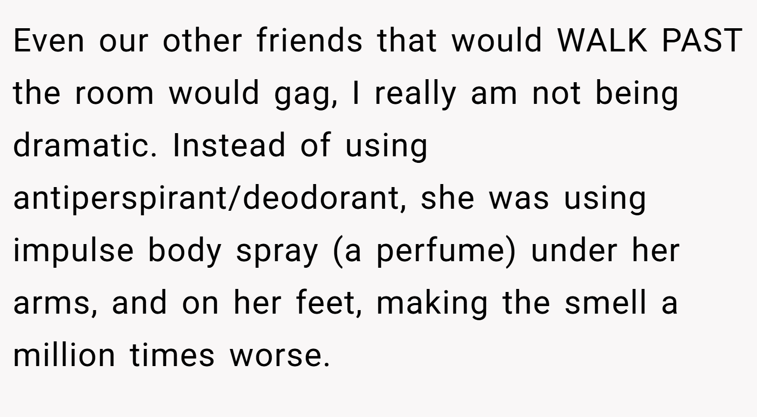 Even our other friends that would WALK PAST the room would gag, I really am not being dramatic. Instead of using antiperspirant/deodorant, she was using impulse body spray (a perfume) under her arms, and on her feet, making the smell a million times worse.
