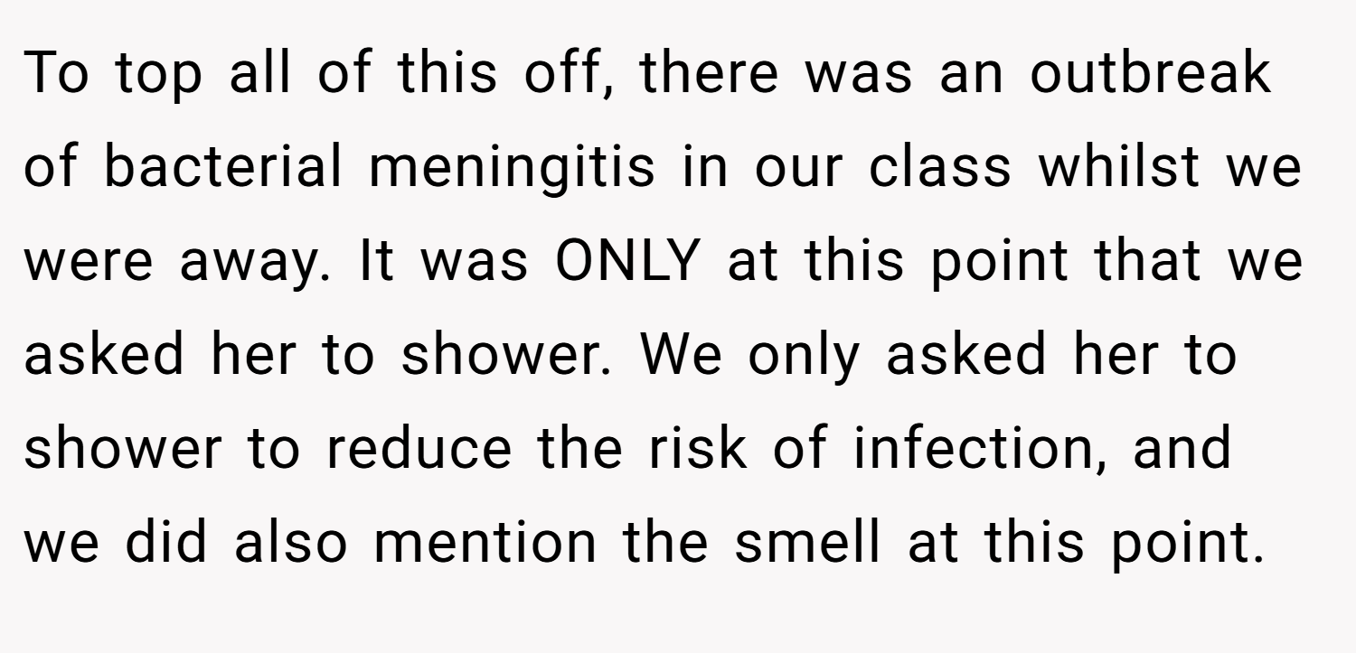 To top all of this off, there was an outbreak of bacterial meningitis in our class whilst we were away. It was ONLY at this point that we asked her to shower. We only asked her to shower to reduce the risk of infection, and we did also mention the smell at this point.