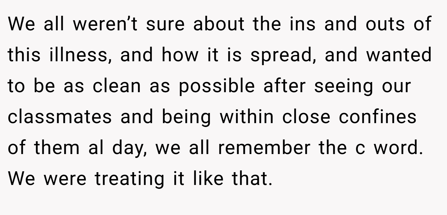 We all weren’t sure about the ins and outs of this illness, and how it is spread, and wanted to be as clean as possible after seeing our classmates and being within close confines of them al day, we all remember the c word. We were treating it like that.