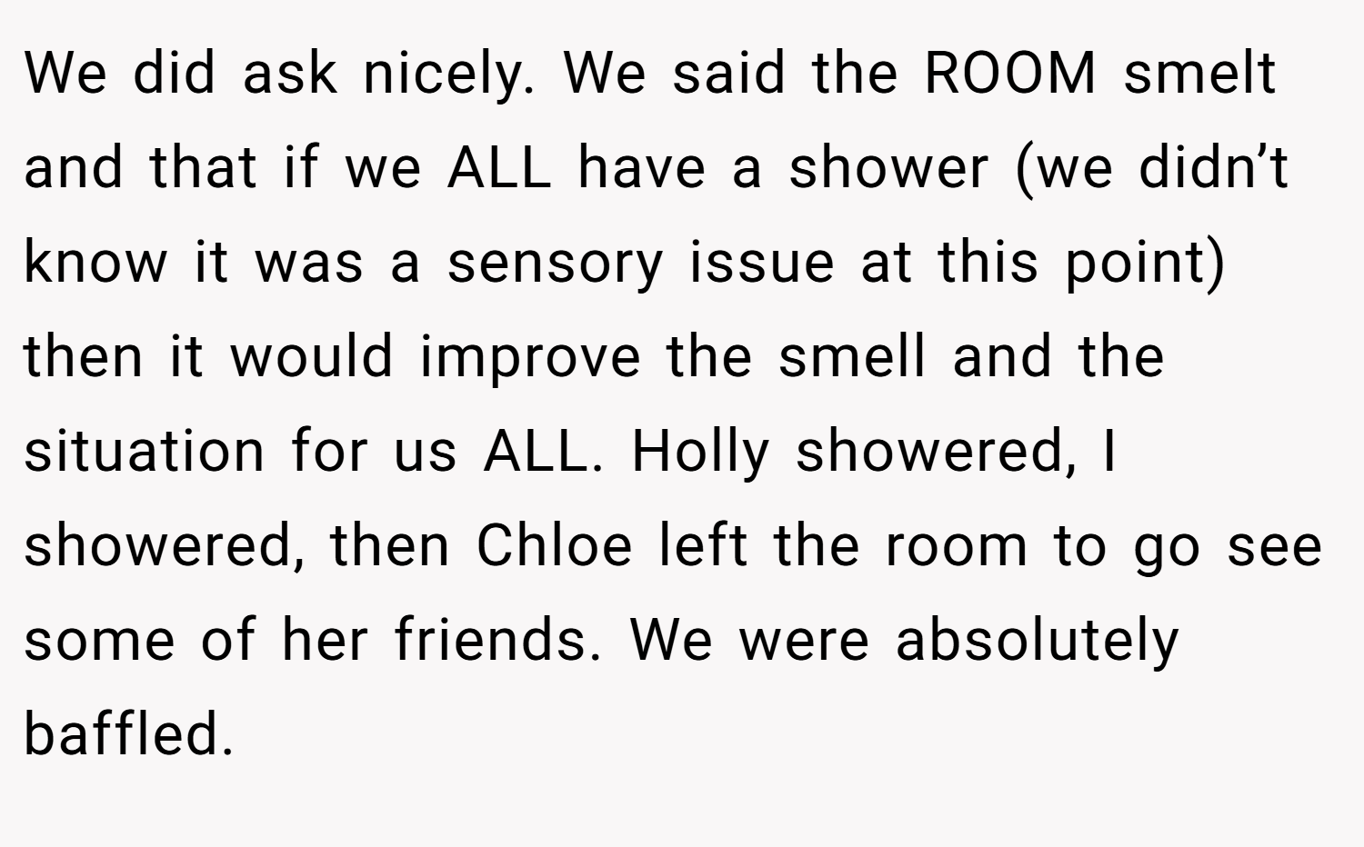 We did ask nicely. We said the ROOM smelt and that if we ALL have a shower (we didn’t know it was a sensory issue at this point) then it would improve the smell and the situation for us ALL. Holly showered, I showered, then Chloe left the room to go see some of her friends. We were absolutely baffled.
