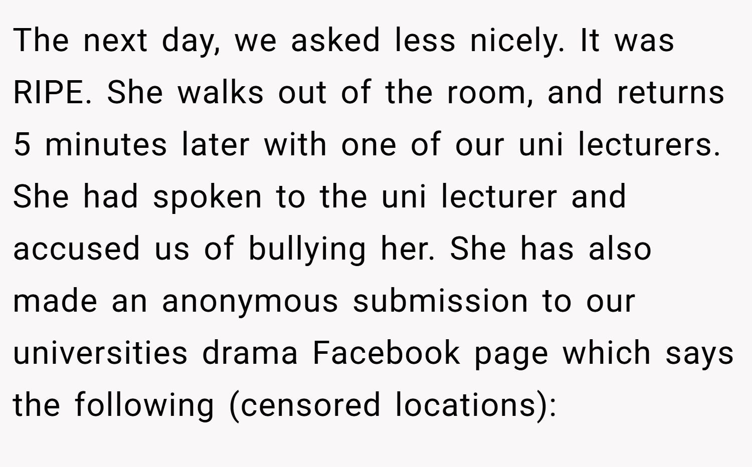 The next day, we asked less nicely. It was RIPE. She walks out of the room, and returns 5 minutes later with one of our uni lecturers. She had spoken to the uni lecturer and accused us of bullying her. She has also made an anonymous submission to our universities drama Facebook page which says the following (censored locations):