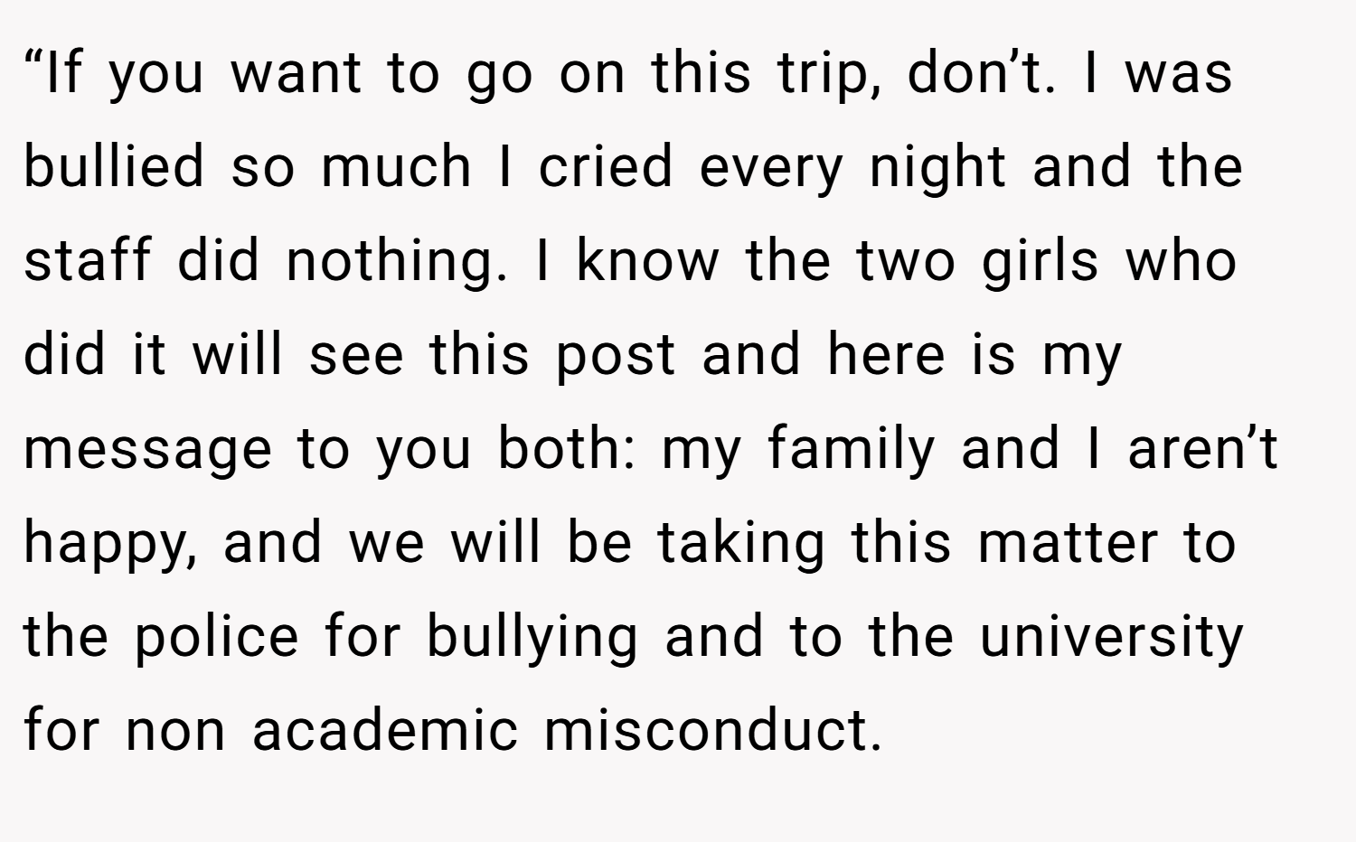 “If you want to go on this trip, don’t. I was bullied so much I cried every night and the staff did nothing. I know the two girls who did it will see this post and here is my message to you both: my family and I aren’t happy, and we will be taking this matter to the police for bullying and to the university for non academic misconduct.