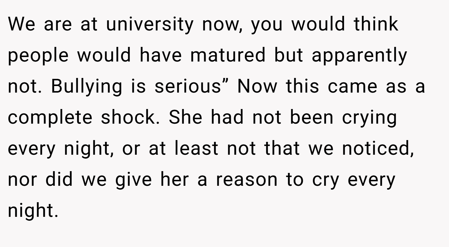 We are at university now, you would think people would have matured but apparently not. Bullying is serious” Now this came as a complete shock. She had not been crying every night, or at least not that we noticed, nor did we give her a reason to cry every night.