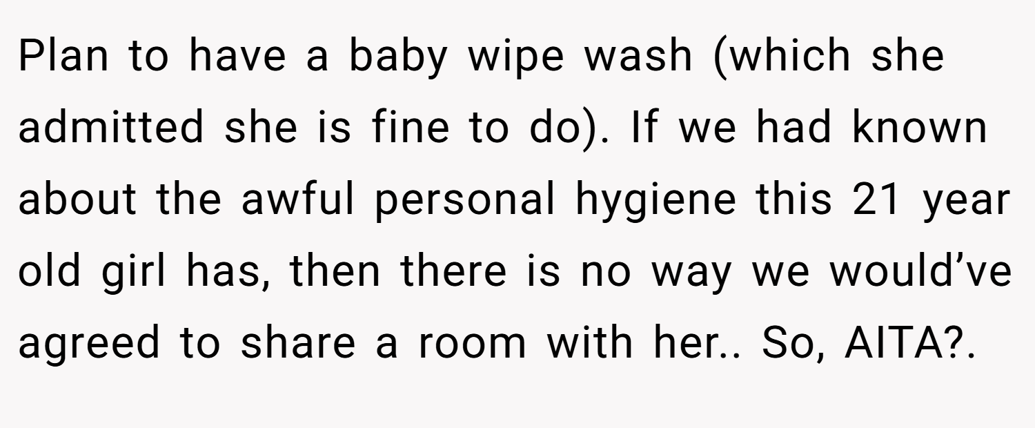 Plan to have a baby wipe wash (which she admitted she is fine to do). If we had known about the awful personal hygiene this 21 year old girl has, then there is no way we would’ve agreed to share a room with her.. So, AITA?.