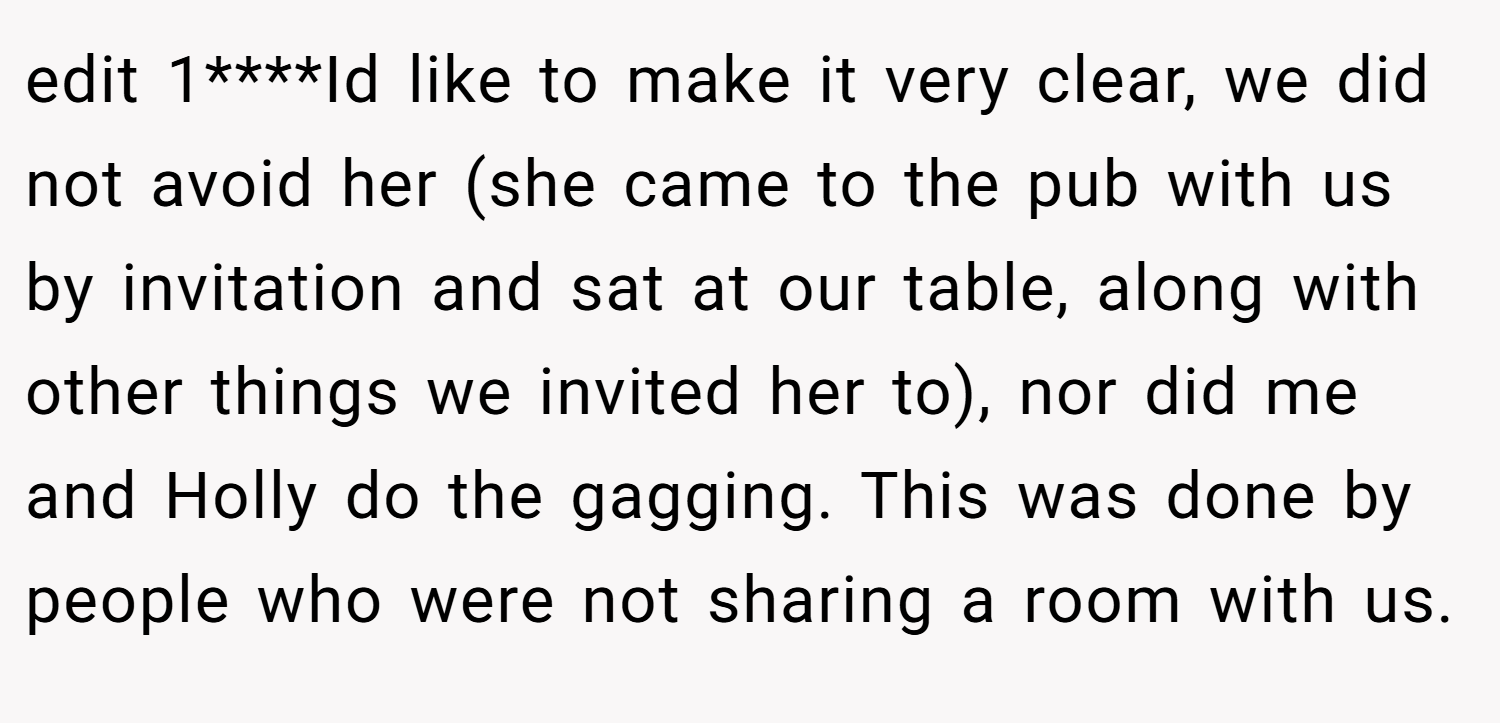edit 1****Id like to make it very clear, we did not avoid her (she came to the pub with us by invitation and sat at our table, along with other things we invited her to), nor did me and Holly do the gagging. This was done by people who were not sharing a room with us.