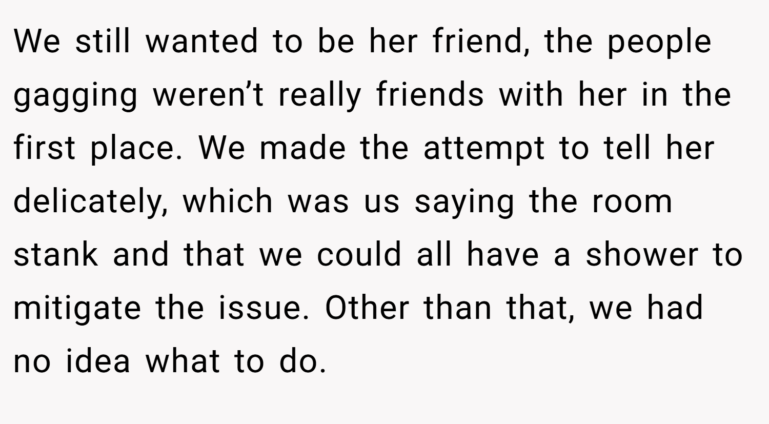 We still wanted to be her friend, the people gagging weren’t really friends with her in the first place. We made the attempt to tell her delicately, which was us saying the room stank and that we could all have a shower to mitigate the issue. Other than that, we had no idea what to do.
