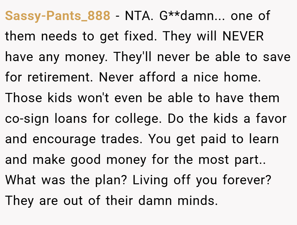 Sassy-Pants_888 − NTA. G**damn... one of them needs to get fixed. They will NEVER have any money. They'll never be able to save for retirement. Never afford a nice home. Those kids won't even be able to have them co-sign loans for college. Do the kids a favor and encourage trades. You get paid to learn and make good money for the most part.. What was the plan? Living off you forever? They are out of their damn minds.
