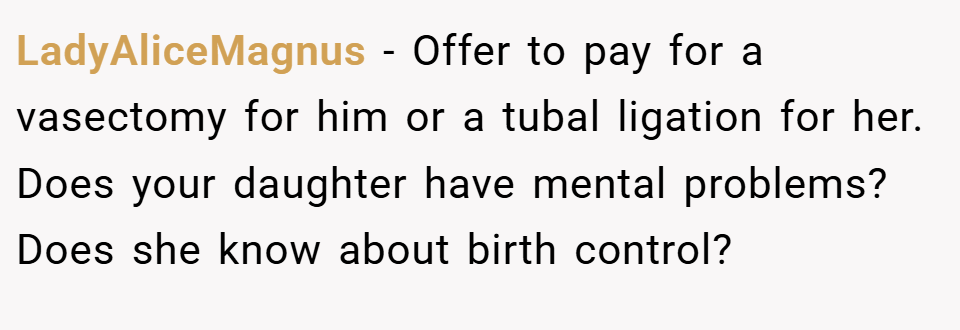 LadyAliceMagnus − Offer to pay for a vasectomy for him or a tubal ligation for her. Does your daughter have mental problems? Does she know about birth control?