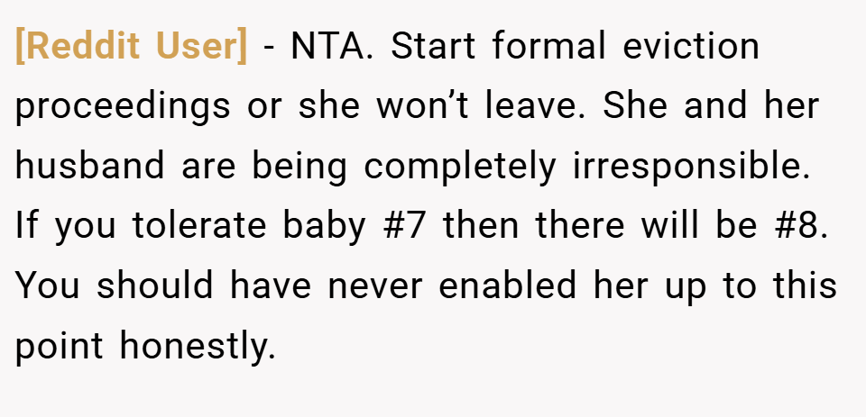 [Reddit User] − NTA. Start formal eviction proceedings or she won’t leave. She and her husband are being completely irresponsible. If you tolerate baby #7 then there will be #8. You should have never enabled her up to this point honestly.