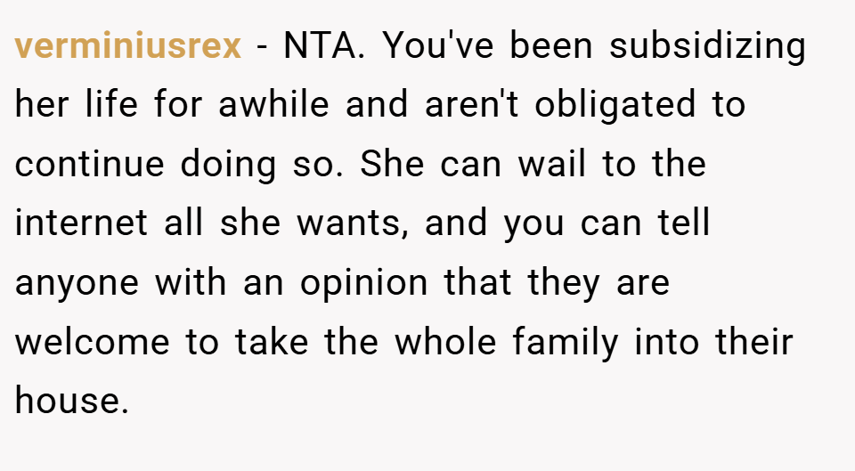 verminiusrex − NTA. You've been subsidizing her life for awhile and aren't obligated to continue doing so. She can wail to the internet all she wants, and you can tell anyone with an opinion that they are welcome to take the whole family into their house.