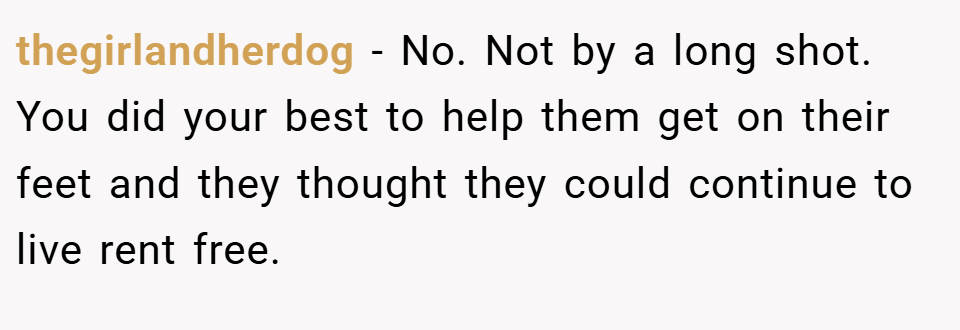 thegirlandherdog − No. Not by a long shot. You did your best to help them get on their feet and they thought they could continue to live rent free.