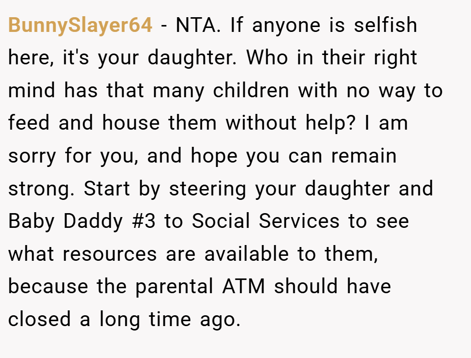 BunnySlayer64 − NTA. If anyone is selfish here, it's your daughter. Who in their right mind has that many children with no way to feed and house them without help? I am sorry for you, and hope you can remain strong. Start by steering your daughter and Baby Daddy #3 to Social Services to see what resources are available to them, because the parental ATM should have closed a long time ago.