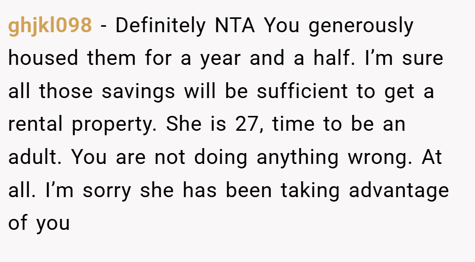 ghjkl098 − Definitely NTA You generously housed them for a year and a half. I’m sure all those savings will be sufficient to get a rental property. She is 27, time to be an adult. You are not doing anything wrong. At all. I’m sorry she has been taking advantage of you
