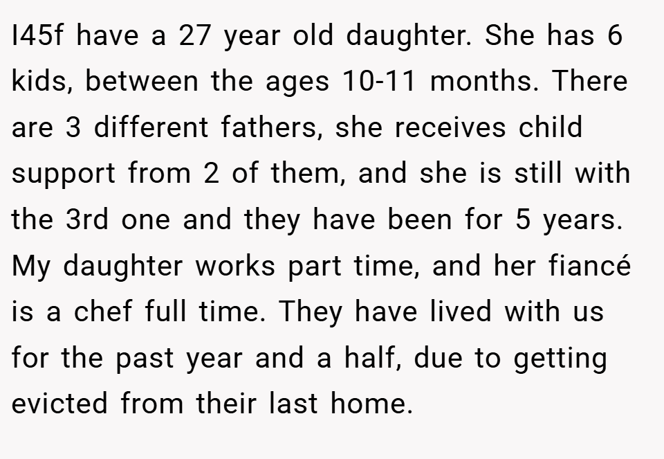 I45f have a 27 year old daughter. She has 6 kids, between the ages 10-11 months. There are 3 different fathers, she receives child support from 2 of them, and she is still with the 3rd one and they have been for 5 years. My daughter works part time, and her fiancé is a chef full time. They have lived with us for the past year and a half, due to getting evicted from their last home.