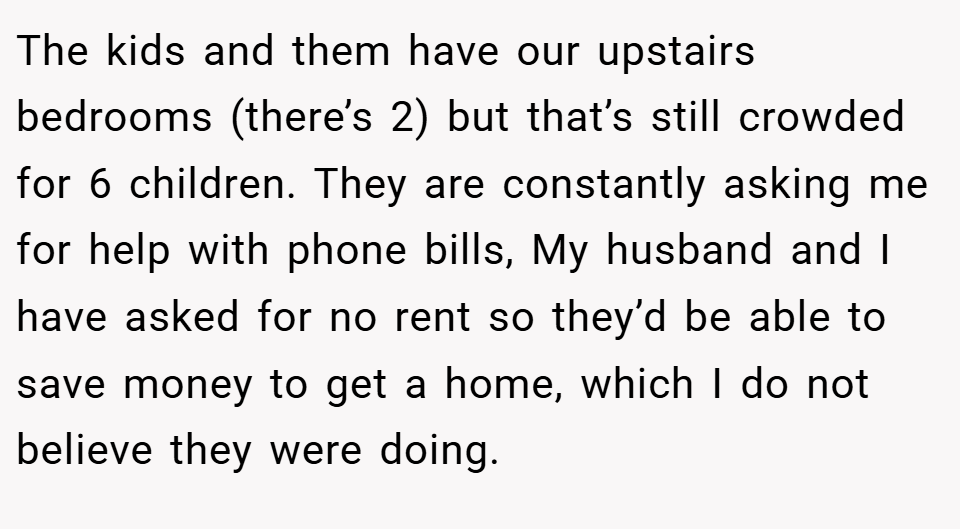 The kids and them have our upstairs bedrooms (there’s 2) but that’s still crowded for 6 children. They are constantly asking me for help with phone bills, My husband and I have asked for no rent so they’d be able to save money to get a home, which I do not believe they were doing.