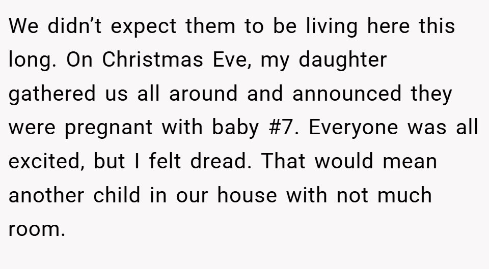 We didn’t expect them to be living here this long. On Christmas Eve, my daughter gathered us all around and announced they were pregnant with baby #7. Everyone was all excited, but I felt dread. That would mean another child in our house with not much room.