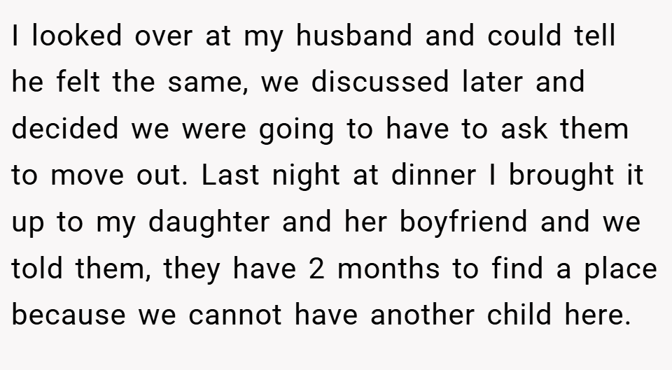 I looked over at my husband and could tell he felt the same, we discussed later and decided we were going to have to ask them to move out. Last night at dinner I brought it up to my daughter and her boyfriend and we told them, they have 2 months to find a place because we cannot have another child here.