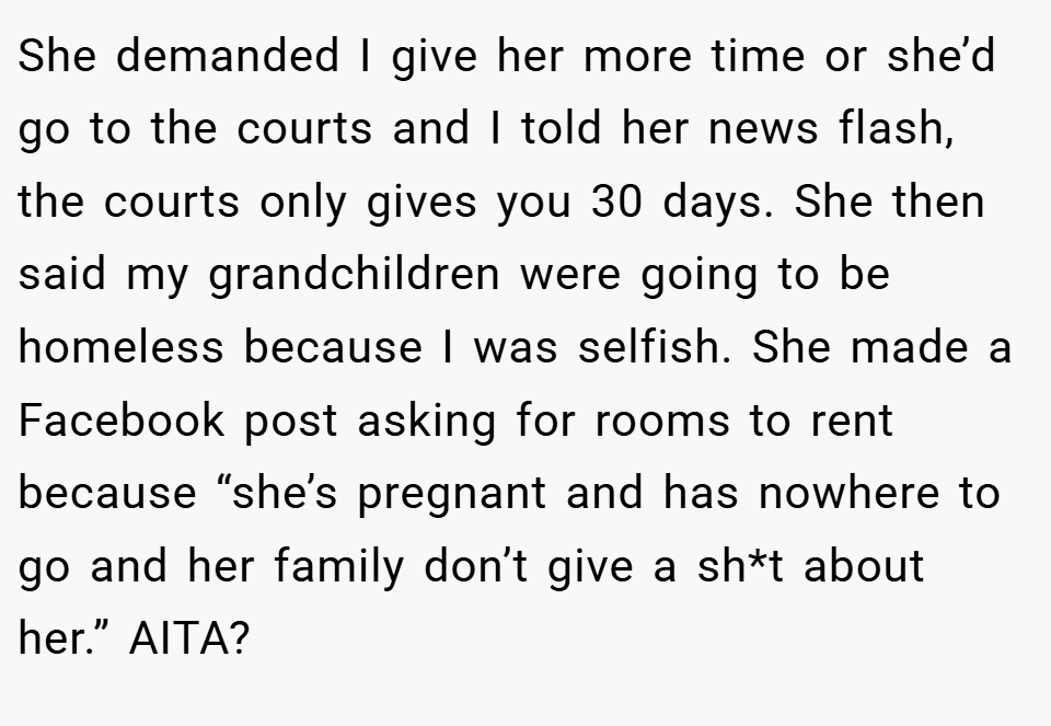 She demanded I give her more time or she’d go to the courts and I told her news flash, the courts only gives you 30 days. She then said my grandchildren were going to be homeless because I was selfish. She made a Facebook post asking for rooms to rent because “she’s pregnant and has nowhere to go and her family don’t give a sh*t about her.” AITA?