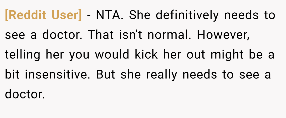 [Reddit User] − NTA. She definitively needs to see a doctor. That isn't normal. However, telling her you would kick her out might be a bit insensitive. But she really needs to see a doctor.
