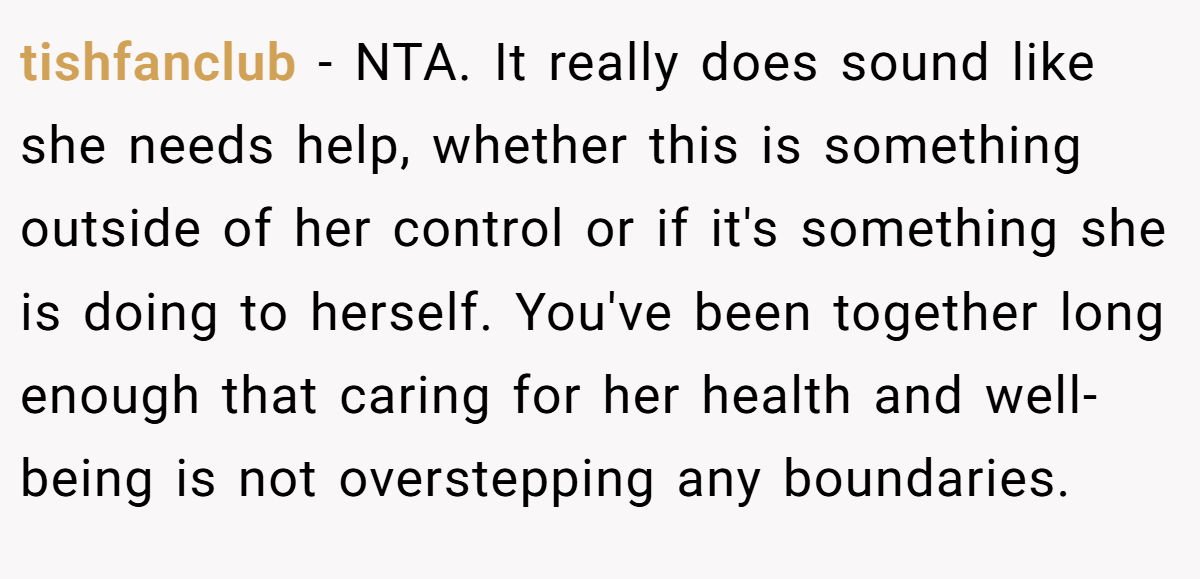 tishfanclub − NTA. It really does sound like she needs help, whether this is something outside of her control or if it's something she is doing to herself. You've been together long enough that caring for her health and well-being is not overstepping any boundaries.