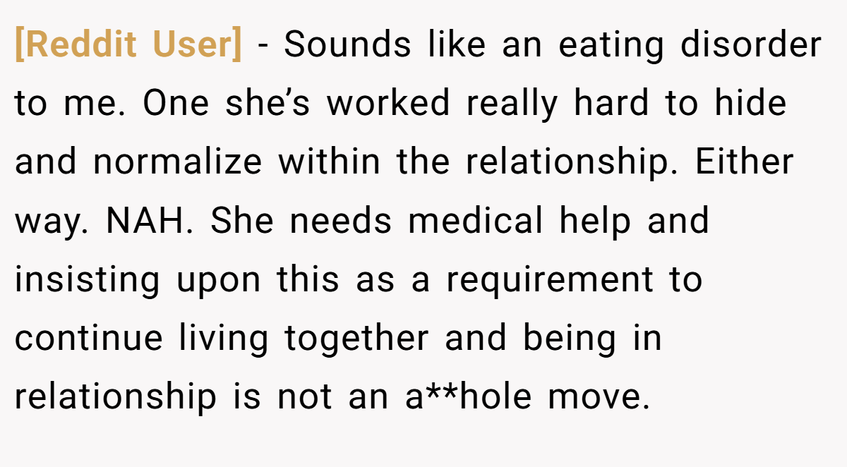 [Reddit User] − Sounds like an eating disorder to me. One she’s worked really hard to hide and normalize within the relationship. Either way. NAH. She needs medical help and insisting upon this as a requirement to continue living together and being in relationship is not an a**hole move.